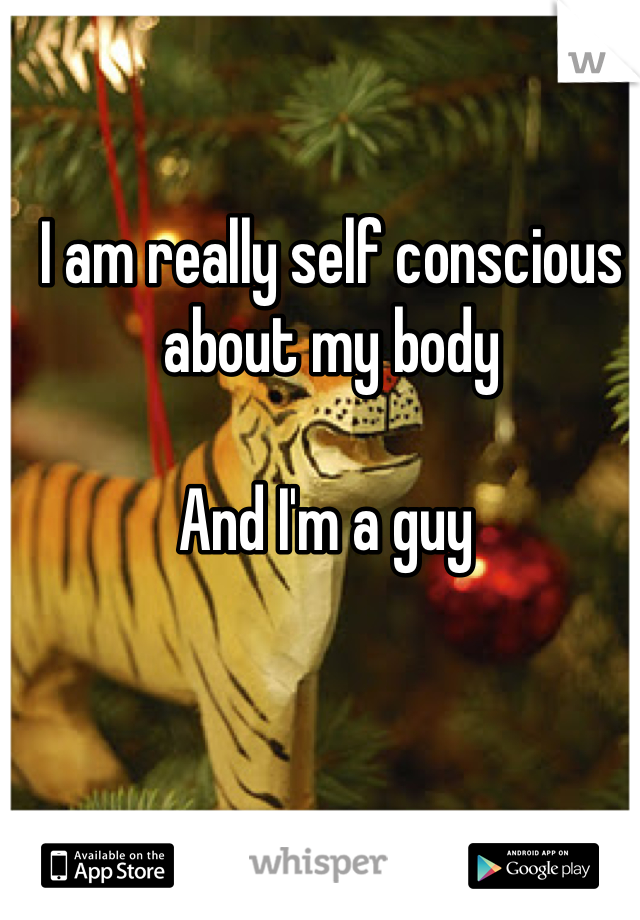 I am really self conscious about my body 

And I'm a guy 