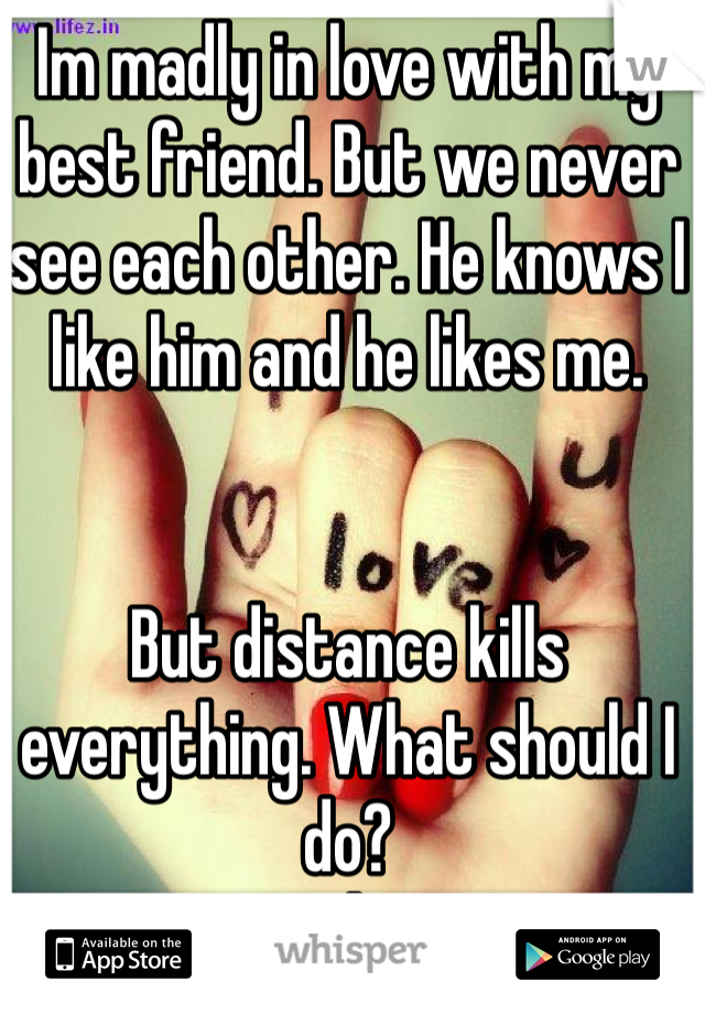 Im madly in love with my best friend. But we never see each other. He knows I like him and he likes me. 


But distance kills everything. What should I do? 
He's everything to me!! 