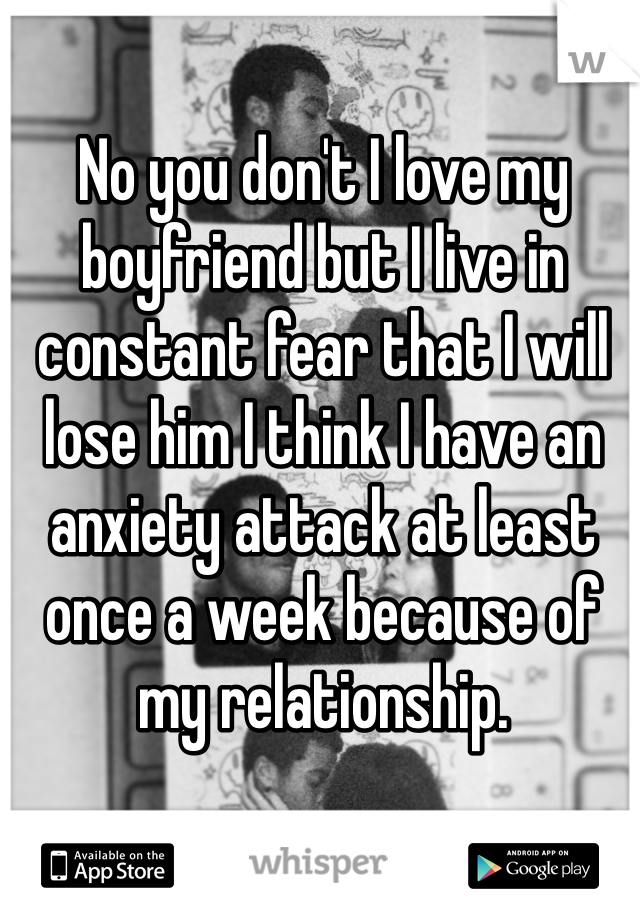 No you don't I love my boyfriend but I live in constant fear that I will lose him I think I have an anxiety attack at least once a week because of my relationship.
