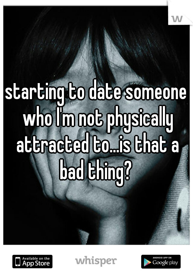 starting to date someone who I'm not physically attracted to...is that a bad thing? 