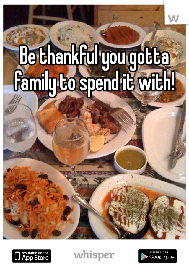 Be thankful you gotta family to spend it with!