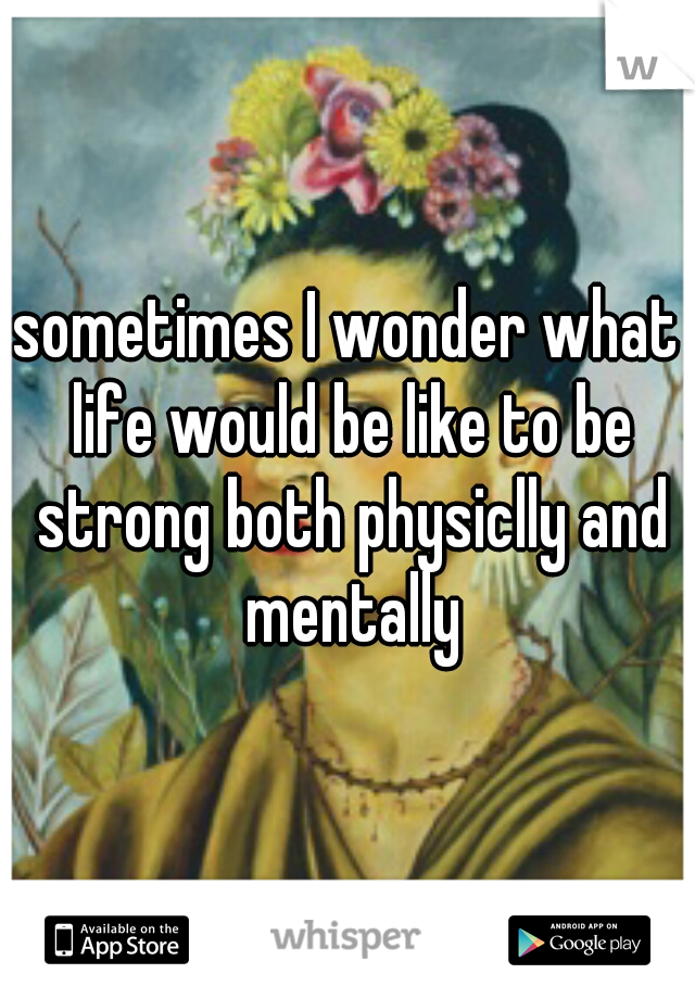 sometimes I wonder what life would be like to be strong both physiclly and mentally
