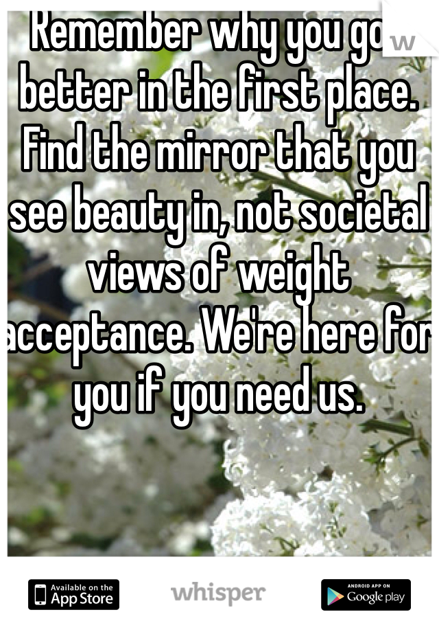 Remember why you got better in the first place. Find the mirror that you see beauty in, not societal views of weight acceptance. We're here for you if you need us. 
