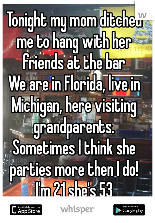 Tonight my mom ditched me to hang with her friends at the bar 
We are in Florida, live in Michigan, here visiting grandparents. 
Sometimes I think she parties more then I do! 
I'm 21 she's 53 