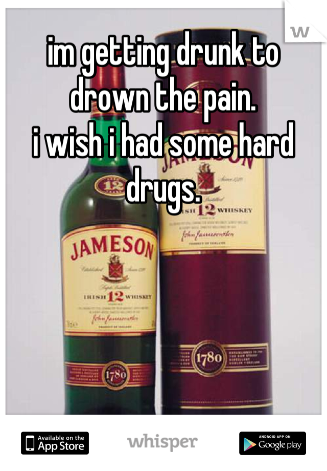 im getting drunk to drown the pain.
i wish i had some hard drugs.