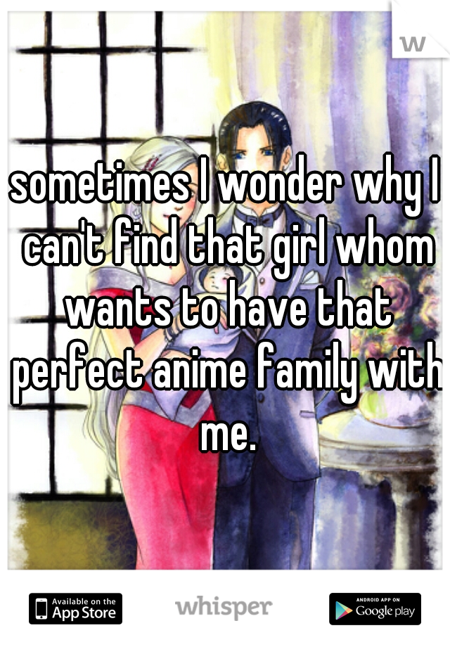 sometimes I wonder why I can't find that girl whom wants to have that perfect anime family with me.