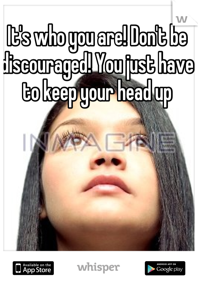 It's who you are! Don't be discouraged! You just have to keep your head up