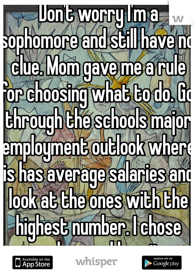 Don't worry I'm a sophomore and still have no clue. Mom gave me a rule for choosing what to do. Go through the schools major employment outlook where is has average salaries and look at the ones with the highest number. I chose geology and love it. 