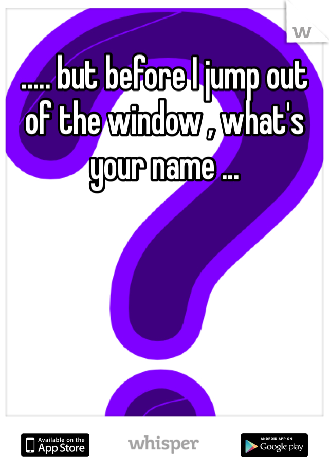 ..... but before I jump out of the window , what's your name ...