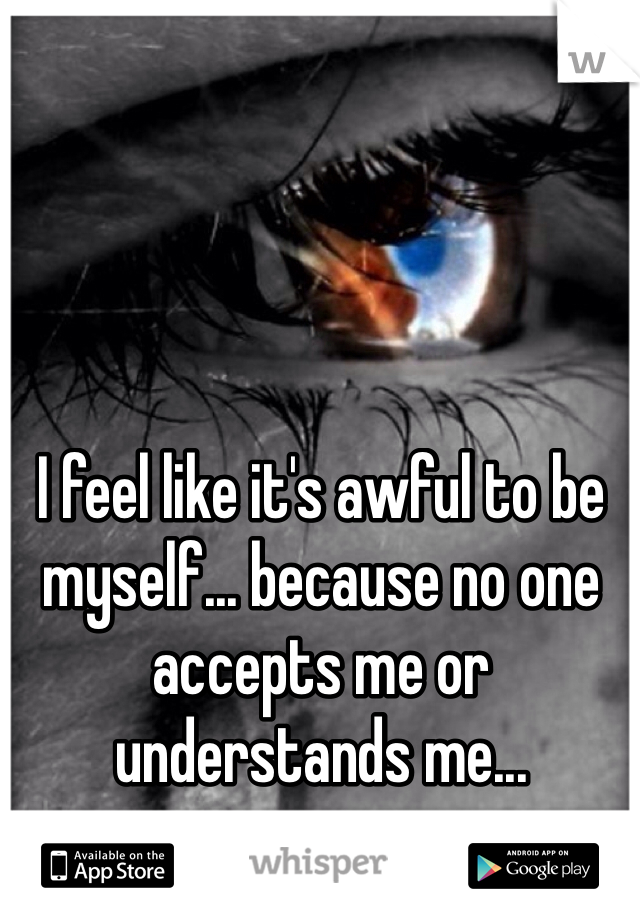 I feel like it's awful to be myself... because no one accepts me or understands me...
