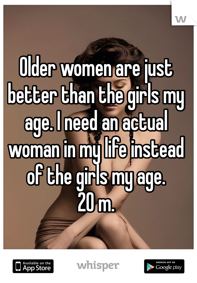 Older women are just better than the girls my age. I need an actual woman in my life instead of the girls my age. 
20 m.