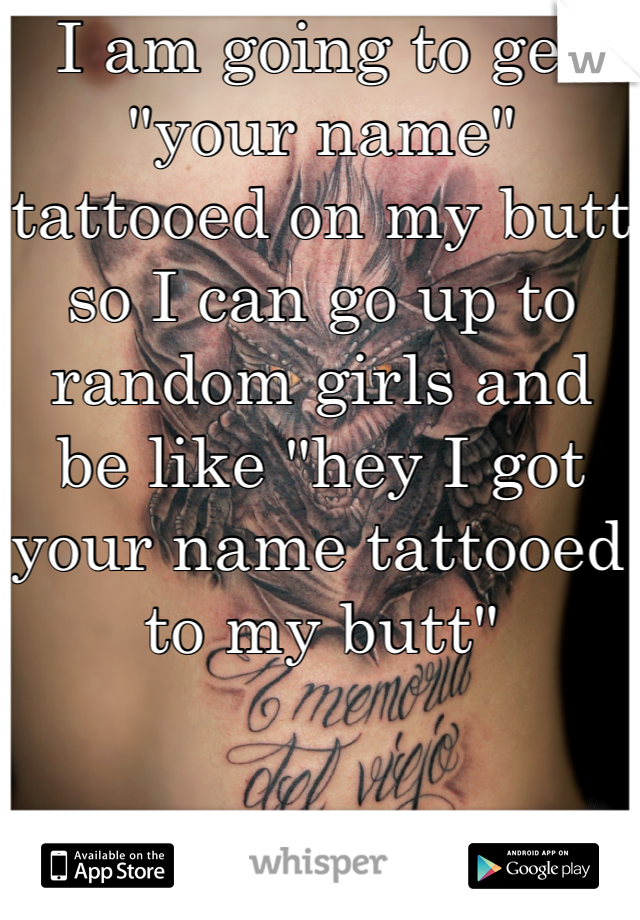 I am going to get "your name" tattooed on my butt so I can go up to random girls and be like "hey I got your name tattooed to my butt"