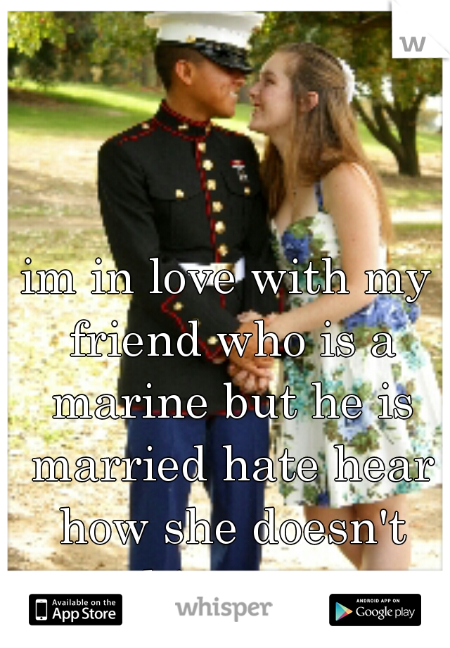 im in love with my friend who is a marine but he is married hate hear how she doesn't want him anymore 