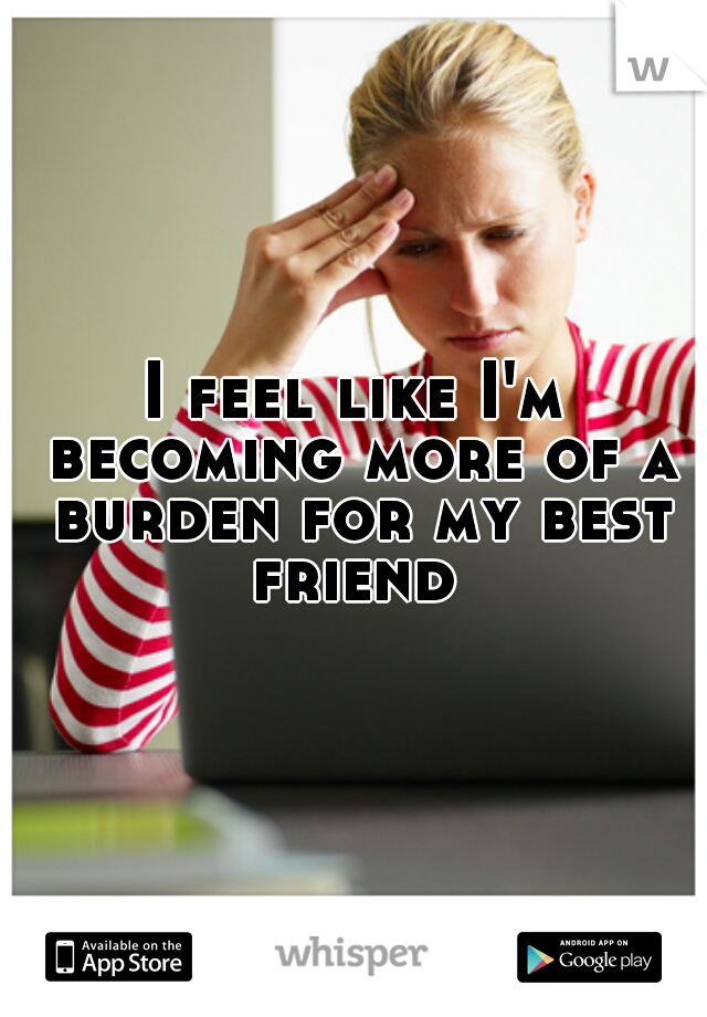I feel like I'm becoming more of a burden for my best friend 