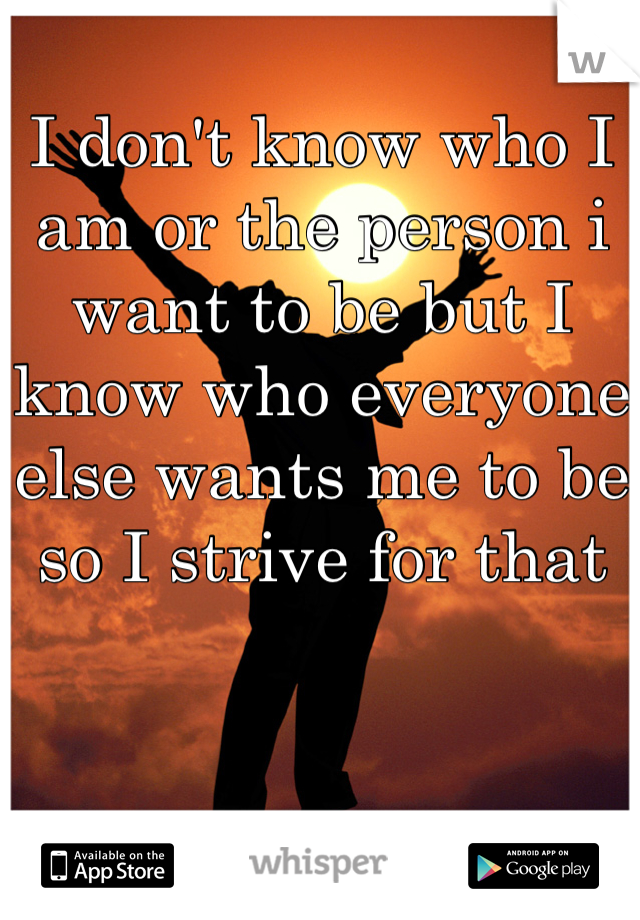 I don't know who I am or the person i want to be but I know who everyone else wants me to be so I strive for that