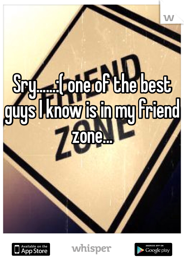 Sry......:( one of the best guys I know is in my friend zone...