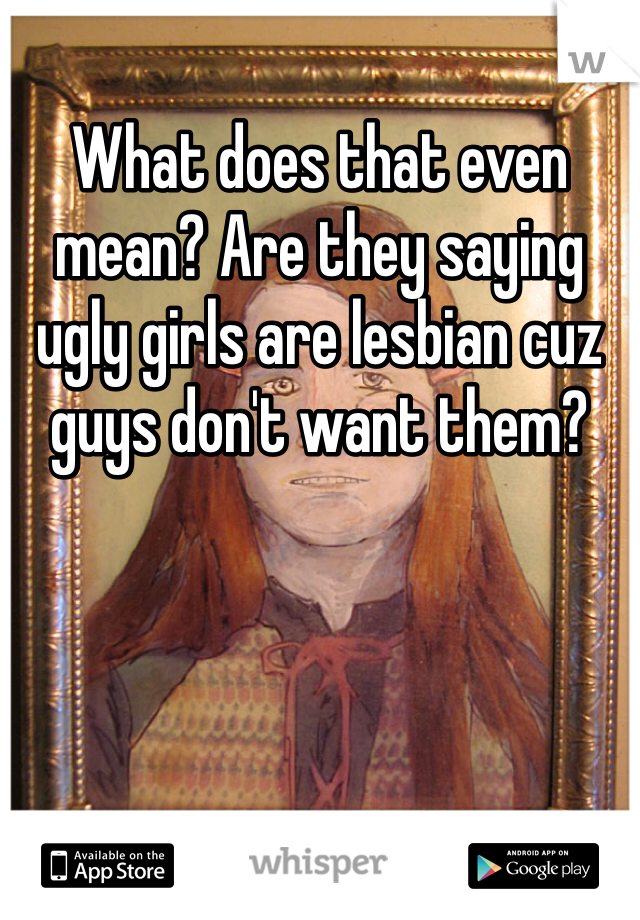 What does that even mean? Are they saying ugly girls are lesbian cuz guys don't want them?