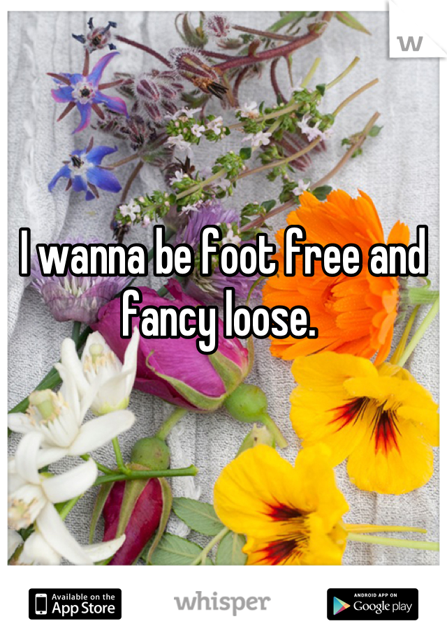 I wanna be foot free and fancy loose. 