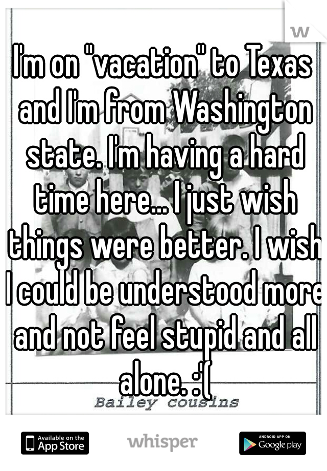 I'm on "vacation" to Texas and I'm from Washington state. I'm having a hard time here... I just wish things were better. I wish I could be understood more and not feel stupid and all alone. :'(