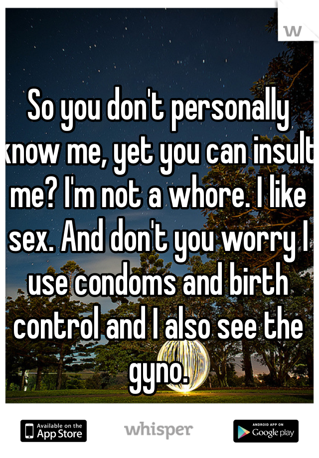 So you don't personally know me, yet you can insult me? I'm not a whore. I like sex. And don't you worry I use condoms and birth control and I also see the gyno. 
