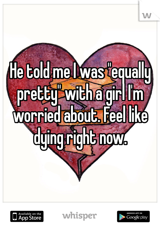 He told me I was "equally pretty" with a girl I'm worried about. Feel like dying right now. 