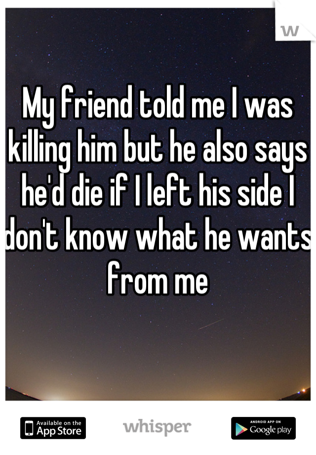 My friend told me I was killing him but he also says he'd die if I left his side I don't know what he wants from me