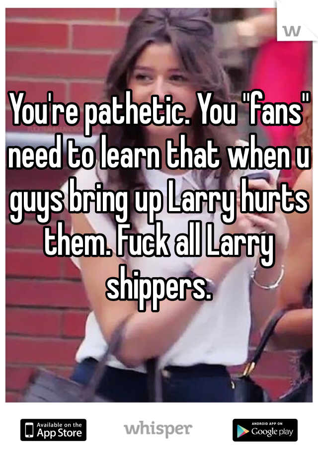 You're pathetic. You "fans" need to learn that when u guys bring up Larry hurts them. Fuck all Larry shippers.