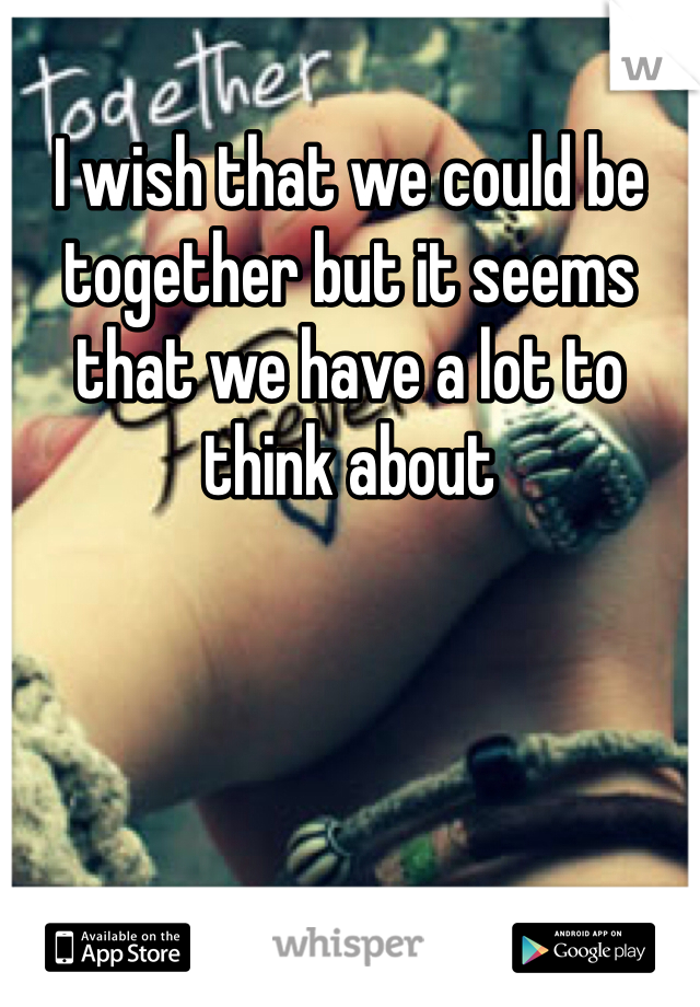 I wish that we could be together but it seems that we have a lot to think about