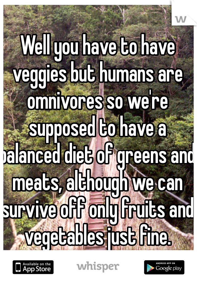 Well you have to have veggies but humans are omnivores so we're supposed to have a balanced diet of greens and meats, although we can survive off only fruits and vegetables just fine.