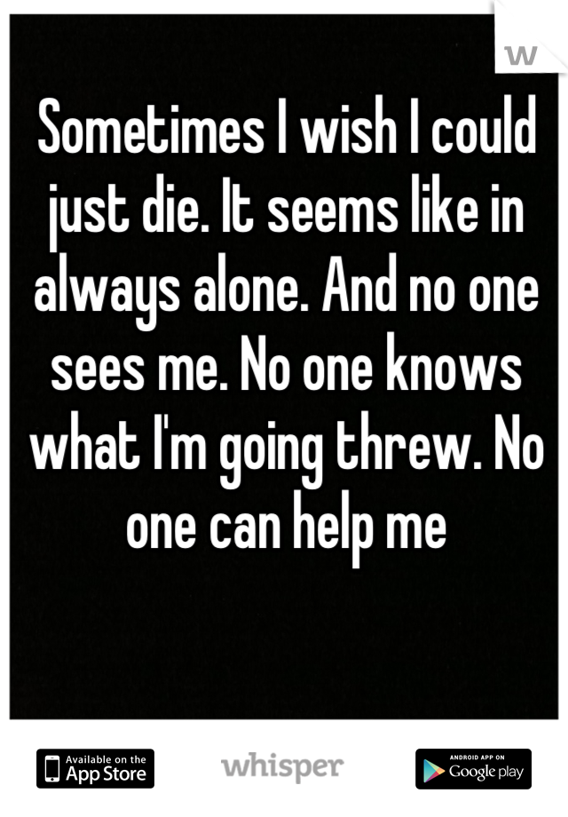 Sometimes I wish I could just die. It seems like in always alone. And no one sees me. No one knows what I'm going threw. No one can help me