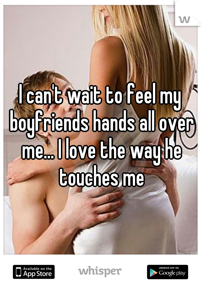 I can't wait to feel my boyfriends hands all over me... I love the way he touches me