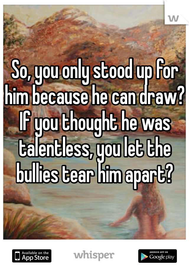 So, you only stood up for him because he can draw? If you thought he was talentless, you let the bullies tear him apart?