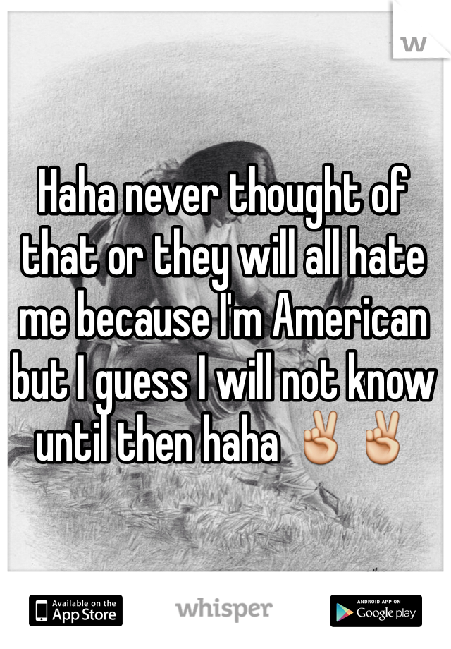 Haha never thought of that or they will all hate me because I'm American but I guess I will not know until then haha ✌️✌️
