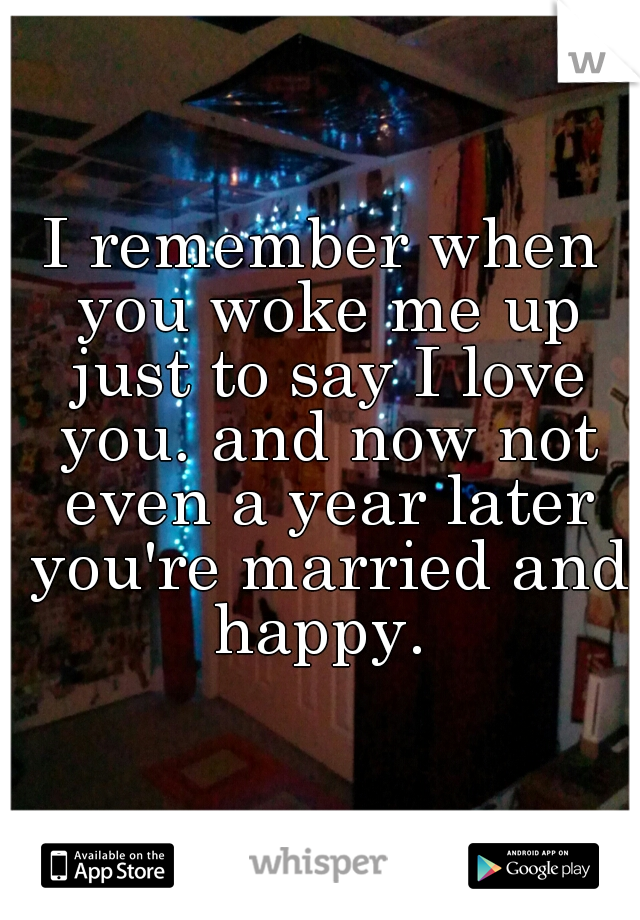 I remember when you woke me up just to say I love you. and now not even a year later you're married and happy. 