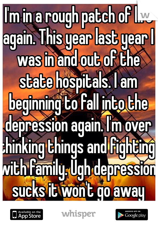 I'm in a rough patch of life again. This year last year I was in and out of the state hospitals. I am beginning to fall into the depression again. I'm over thinking things and fighting with family. Ugh depression sucks it won't go away
