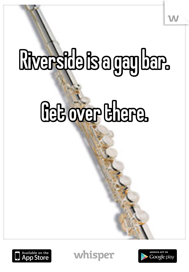 Riverside is a gay bar. 

Get over there. 