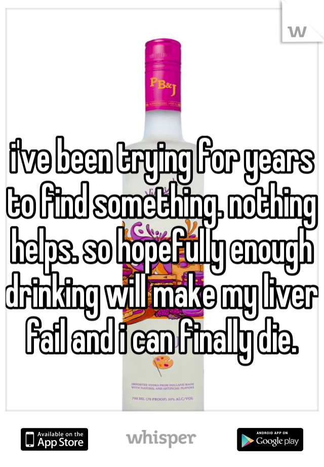 i've been trying for years to find something. nothing helps. so hopefully enough drinking will make my liver fail and i can finally die.