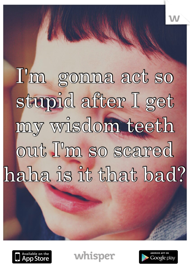 I'm  gonna act so stupid after I get my wisdom teeth out I'm so scared haha is it that bad?