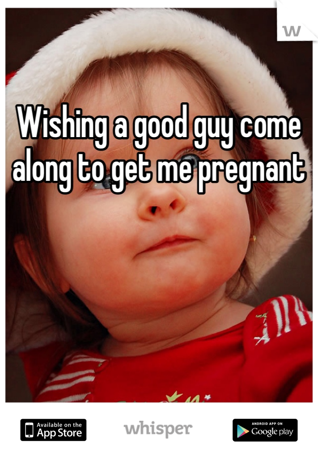 Wishing a good guy come along to get me pregnant
