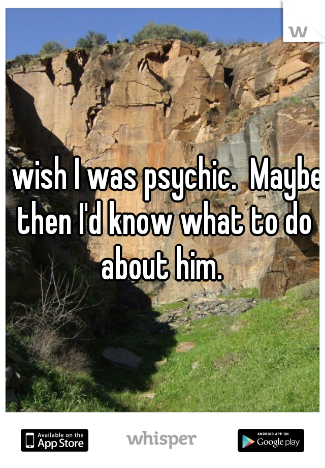 I wish I was psychic.  Maybe then I'd know what to do about him. 