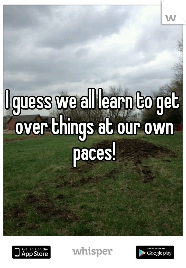 I guess we all learn to get over things at our own paces!