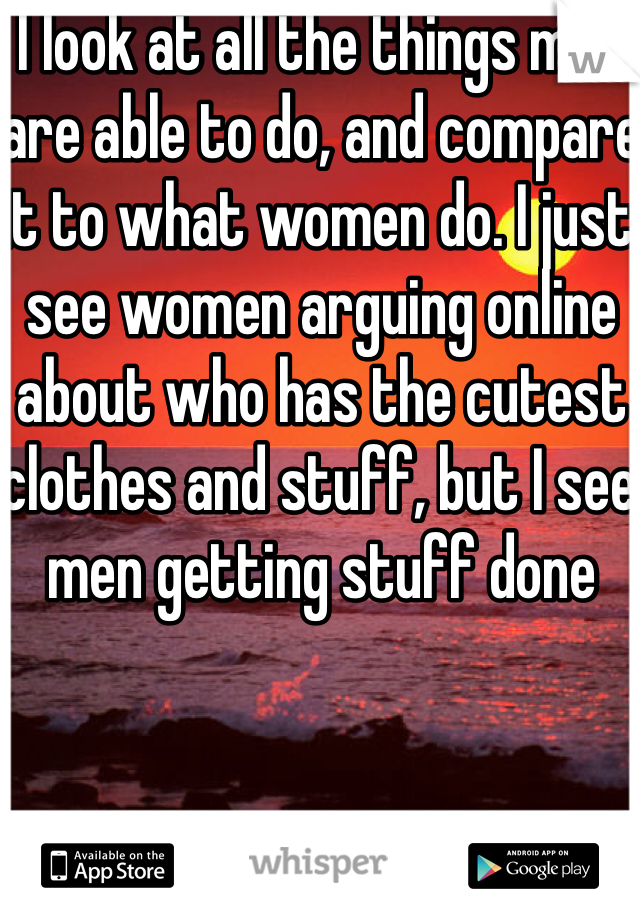 I look at all the things men are able to do, and compare it to what women do. I just see women arguing online about who has the cutest clothes and stuff, but I see men getting stuff done