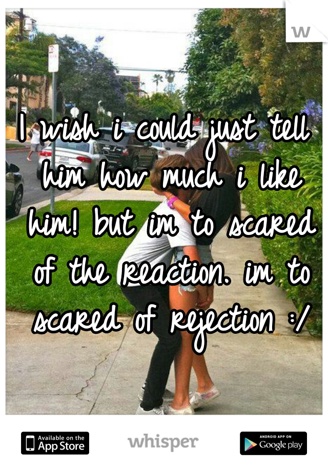 I wish i could just tell him how much i like him! but im to scared of the reaction. im to scared of rejection :/