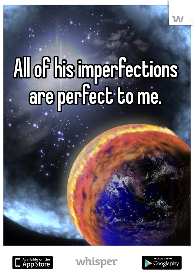 All of his imperfections are perfect to me.