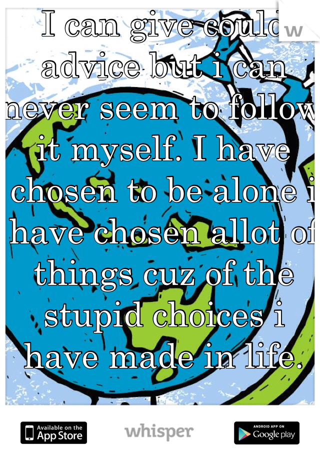 I can give could advice but i can never seem to follow it myself. I have chosen to be alone i have chosen allot of things cuz of the stupid choices i have made in life. 