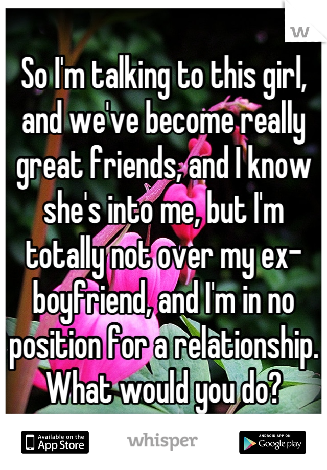 So I'm talking to this girl, and we've become really great friends, and I know she's into me, but I'm totally not over my ex-boyfriend, and I'm in no position for a relationship. What would you do?