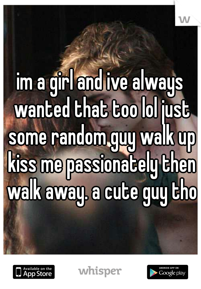 im a girl and ive always wanted that too lol just some random guy walk up kiss me passionately then walk away. a cute guy tho