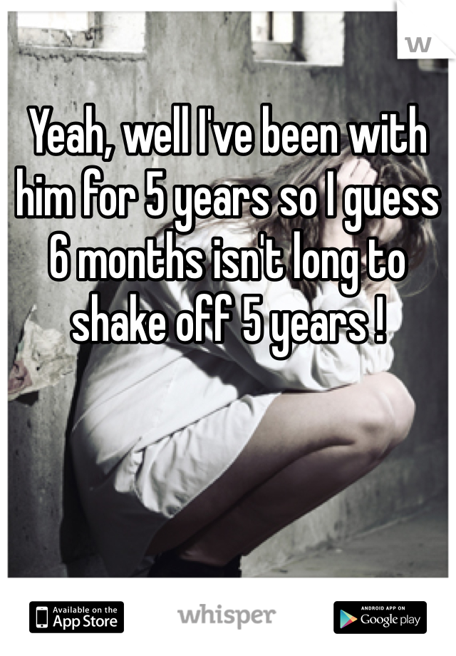 Yeah, well I've been with him for 5 years so I guess 6 months isn't long to shake off 5 years ! 