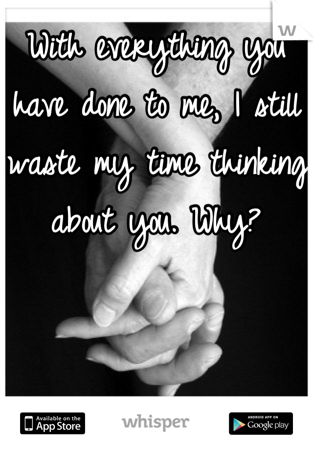 With everything you have done to me, I still waste my time thinking about you. Why?