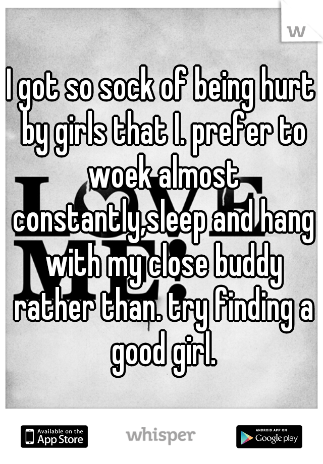 I got so sock of being hurt by girls that I. prefer to woek almost constantly,sleep and hang with my close buddy rather than. try finding a good girl.